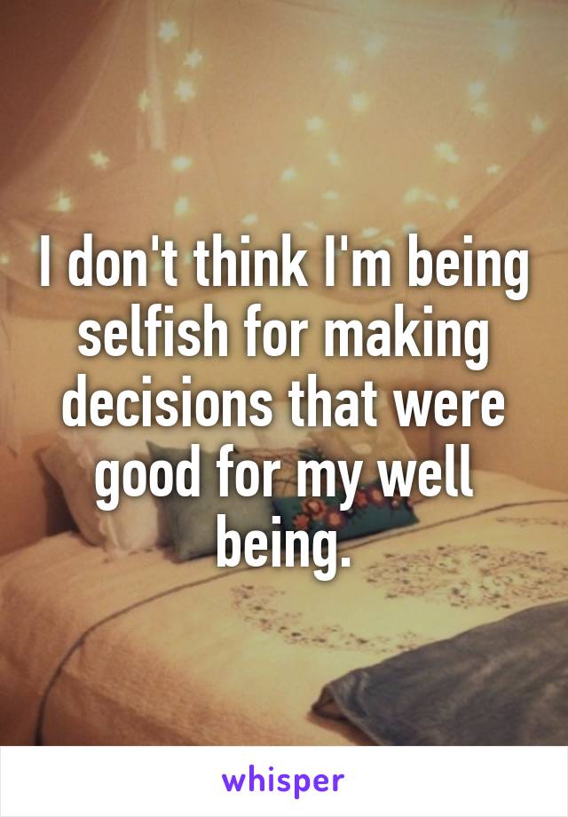 I don't think I'm being selfish for making decisions that were good for my well being.
