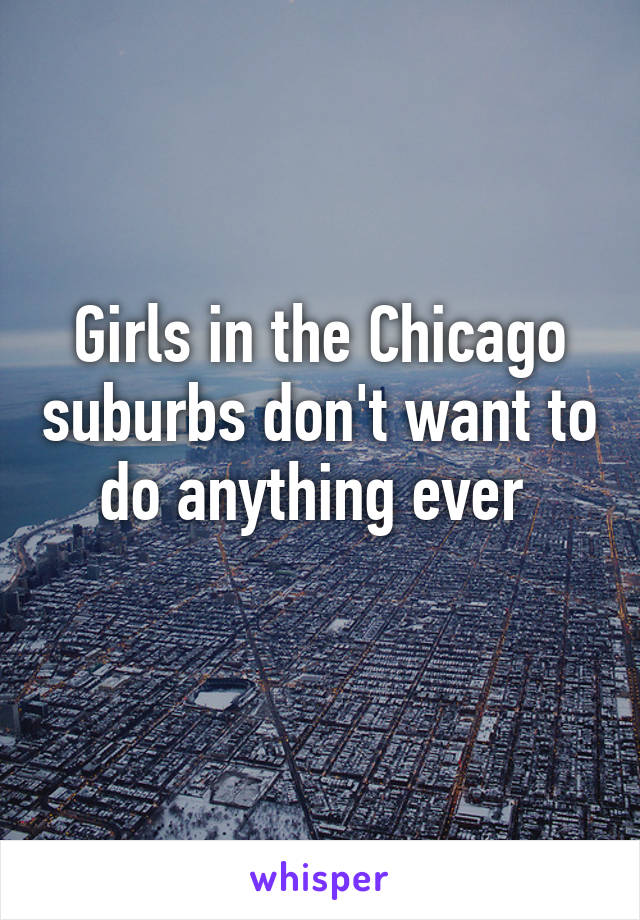 Girls in the Chicago suburbs don't want to do anything ever 
