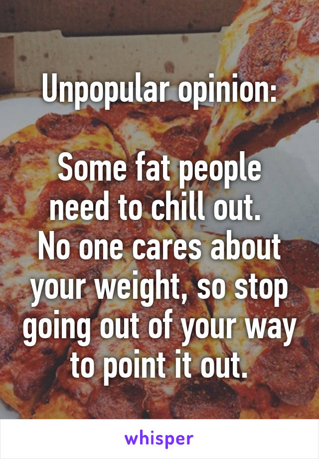 Unpopular opinion:

Some fat people need to chill out. 
No one cares about your weight, so stop going out of your way to point it out.