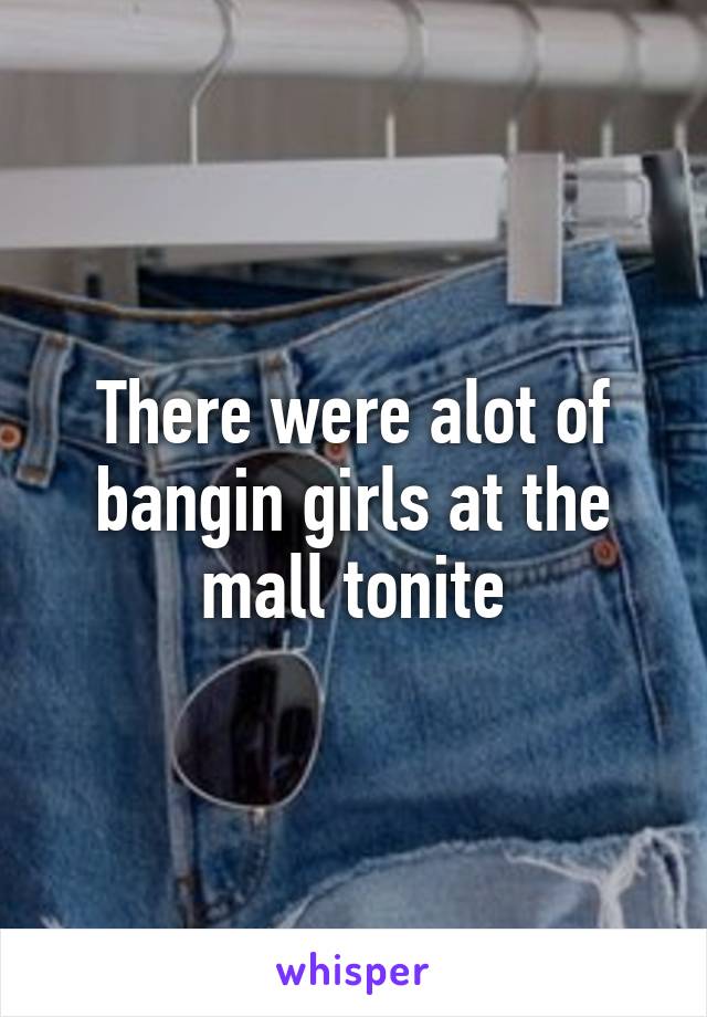 There were alot of bangin girls at the mall tonite