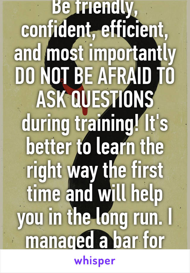 Be friendly, confident, efficient, and most importantly DO NOT BE AFRAID TO ASK QUESTIONS during training! It's better to learn the right way the first time and will help you in the long run. I managed a bar for many years. 