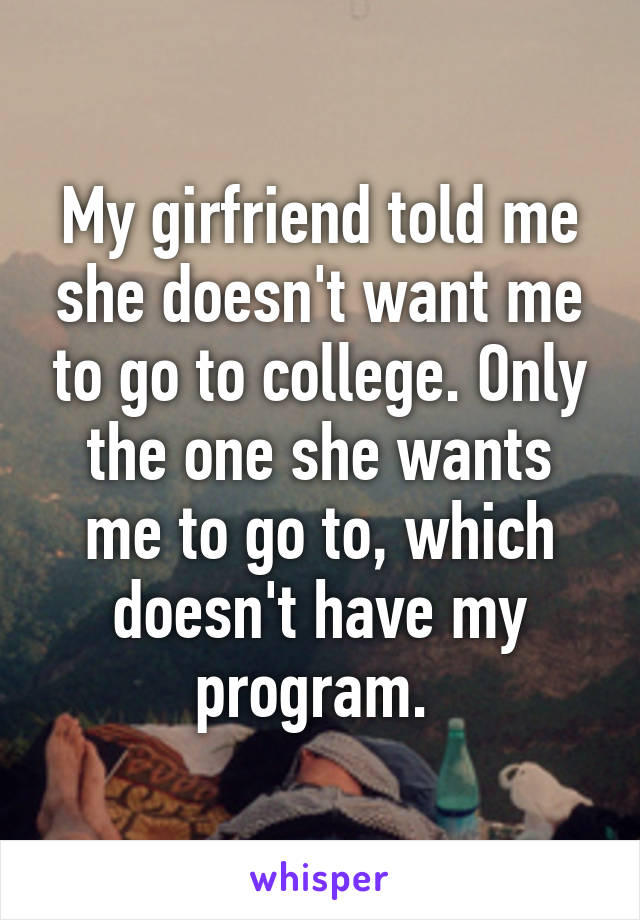 My girfriend told me she doesn't want me to go to college. Only the one she wants me to go to, which doesn't have my program. 