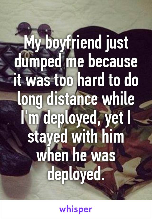 My boyfriend just dumped me because it was too hard to do long distance while I'm deployed, yet I stayed with him when he was deployed.