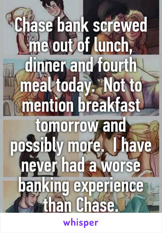 Chase bank screwed me out of lunch, dinner and fourth meal today.  Not to mention breakfast tomorrow and possibly more.  I have never had a worse banking experience than Chase.