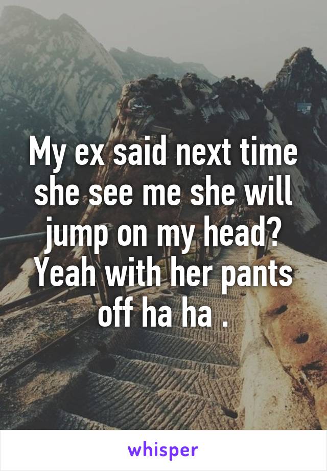 My ex said next time she see me she will jump on my head? Yeah with her pants off ha ha .