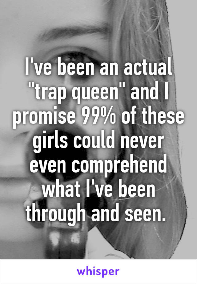 I've been an actual "trap queen" and I promise 99% of these girls could never even comprehend what I've been through and seen. 