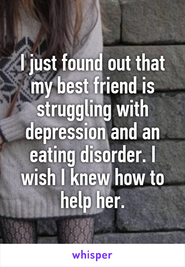 I just found out that my best friend is struggling with depression and an eating disorder. I wish I knew how to help her.
