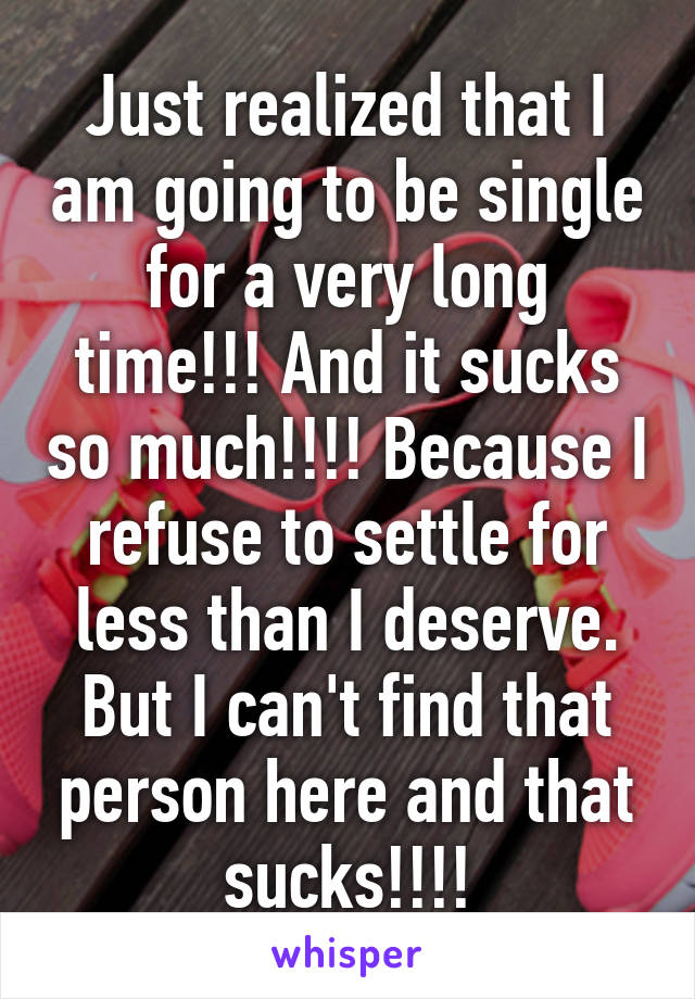 Just realized that I am going to be single for a very long time!!! And it sucks so much!!!! Because I refuse to settle for less than I deserve. But I can't find that person here and that sucks!!!!