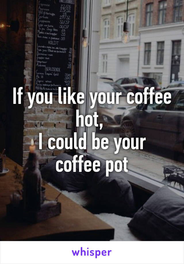 If you like your coffee hot, 
I could be your coffee pot