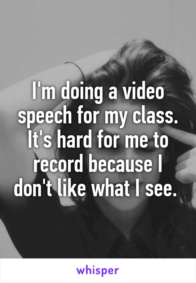 I'm doing a video speech for my class. It's hard for me to record because I don't like what I see. 
