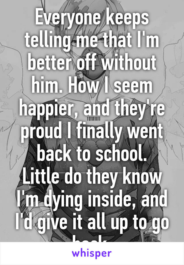 Everyone keeps telling me that I'm better off without him. How I seem happier, and they're proud I finally went back to school.
Little do they know I'm dying inside, and I'd give it all up to go back.