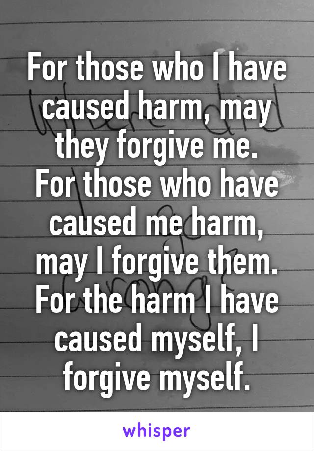 For those who I have caused harm, may they forgive me.
For those who have caused me harm, may I forgive them.
For the harm I have caused myself, I forgive myself.