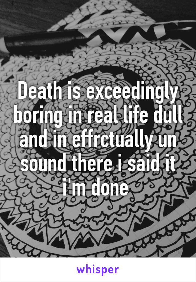 Death is exceedingly boring in real life dull and in effrctually un sound there i said it i'm done 