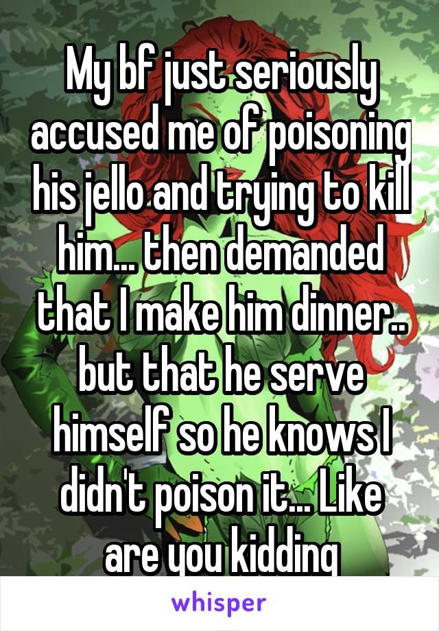 My bf just seriously accused me of poisoning his jello and trying to kill him... then demanded that I make him dinner.. but that he serve himself so he knows I didn't poison it... Like are you kidding