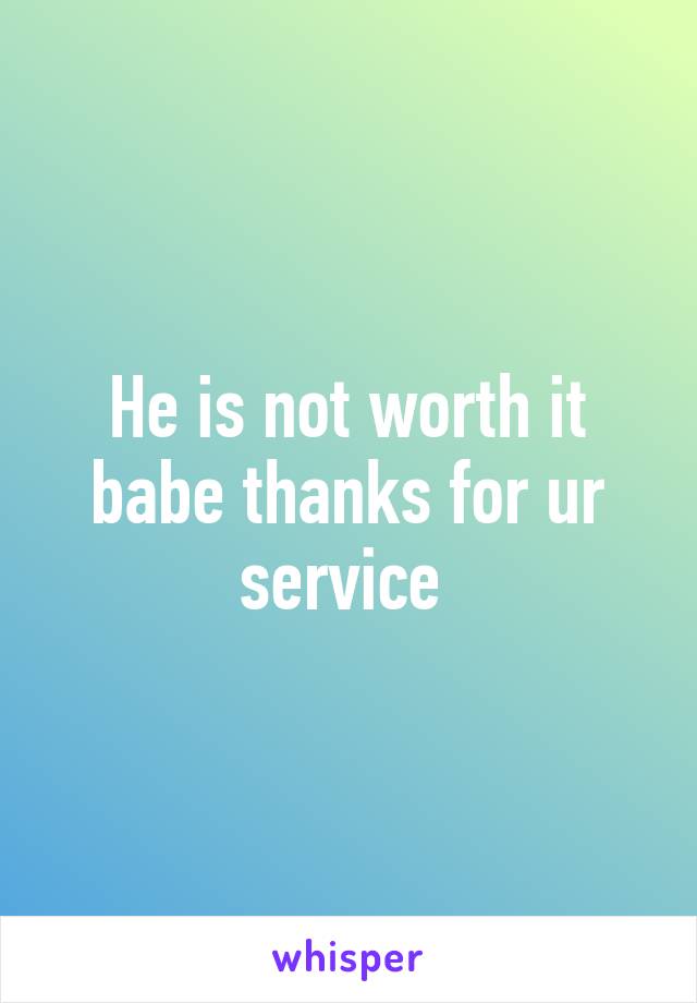 He is not worth it babe thanks for ur service 