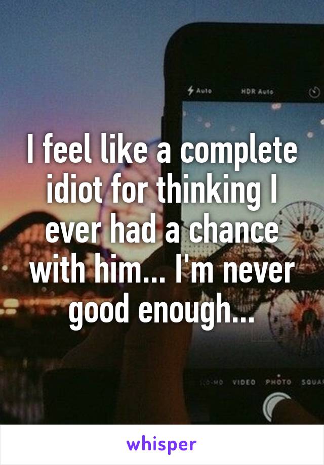 I feel like a complete idiot for thinking I ever had a chance with him... I'm never good enough...