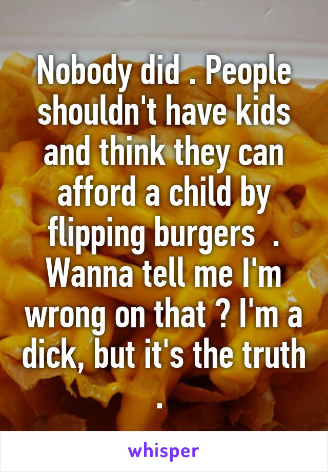Nobody did . People shouldn't have kids and think they can afford a child by flipping burgers  . Wanna tell me I'm wrong on that ? I'm a dick, but it's the truth . 