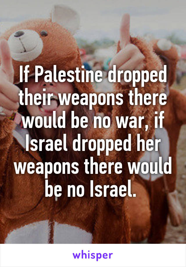If Palestine dropped their weapons there would be no war, if Israel dropped her weapons there would be no Israel. 