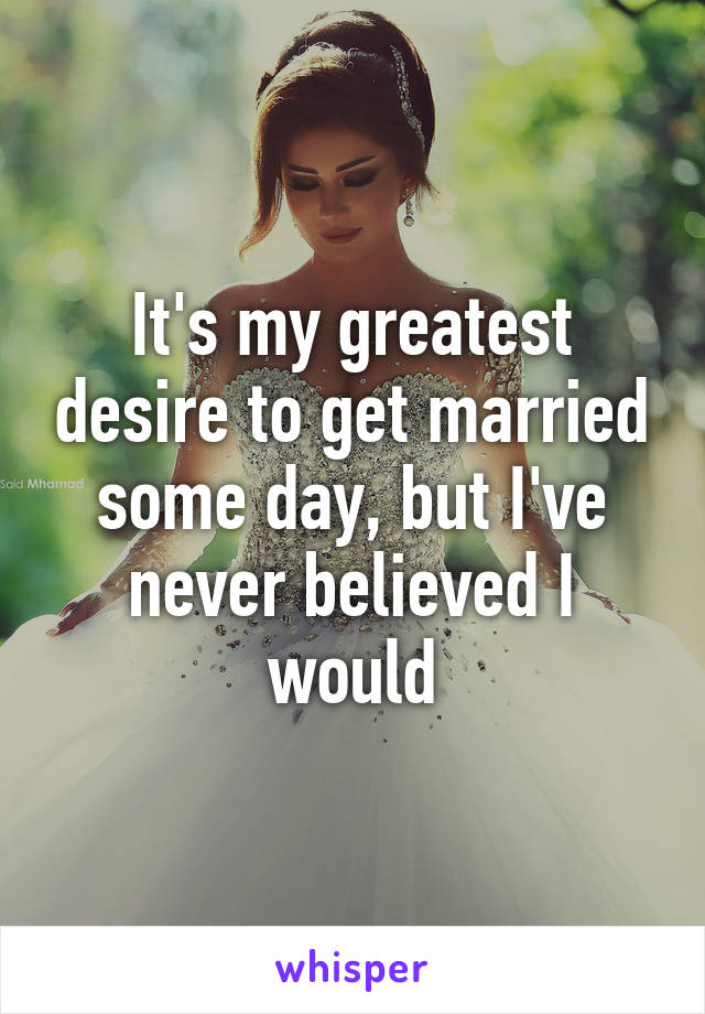 It's my greatest desire to get married some day, but I've never believed I would