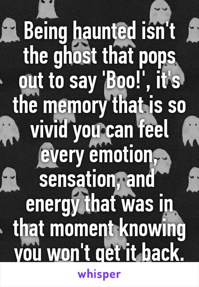 Being haunted isn't the ghost that pops out to say 'Boo!', it's the memory that is so vivid you can feel every emotion, sensation, and  energy that was in that moment knowing you won't get it back.