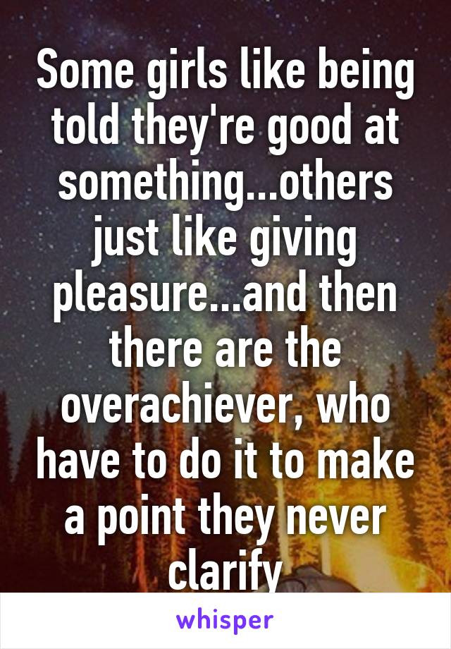 Some girls like being told they're good at something...others just like giving pleasure...and then there are the overachiever, who have to do it to make a point they never clarify
