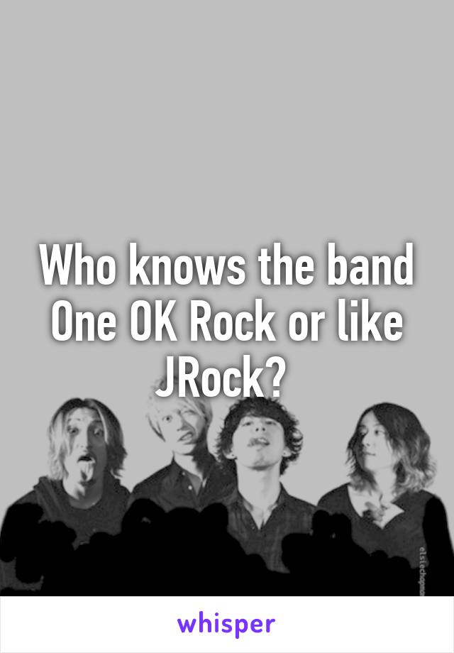 Who knows the band One OK Rock or like JRock? 