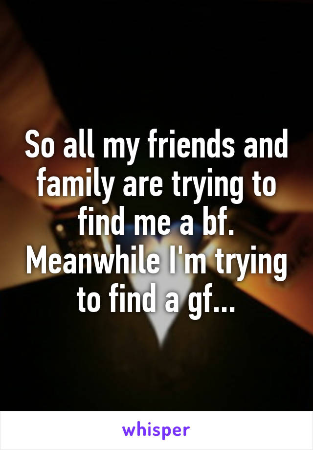 So all my friends and family are trying to find me a bf. Meanwhile I'm trying to find a gf...