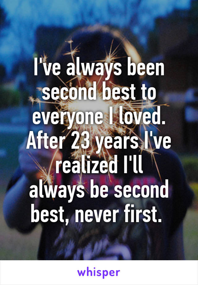 I've always been second best to everyone I loved. After 23 years I've realized I'll
always be second best, never first. 