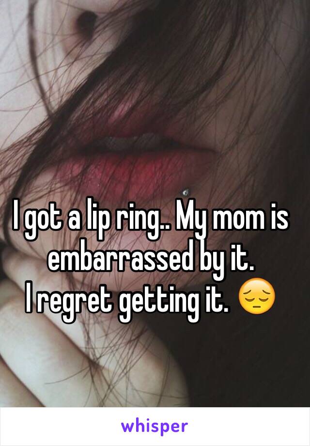 I got a lip ring.. My mom is embarrassed by it. 
I regret getting it. 😔