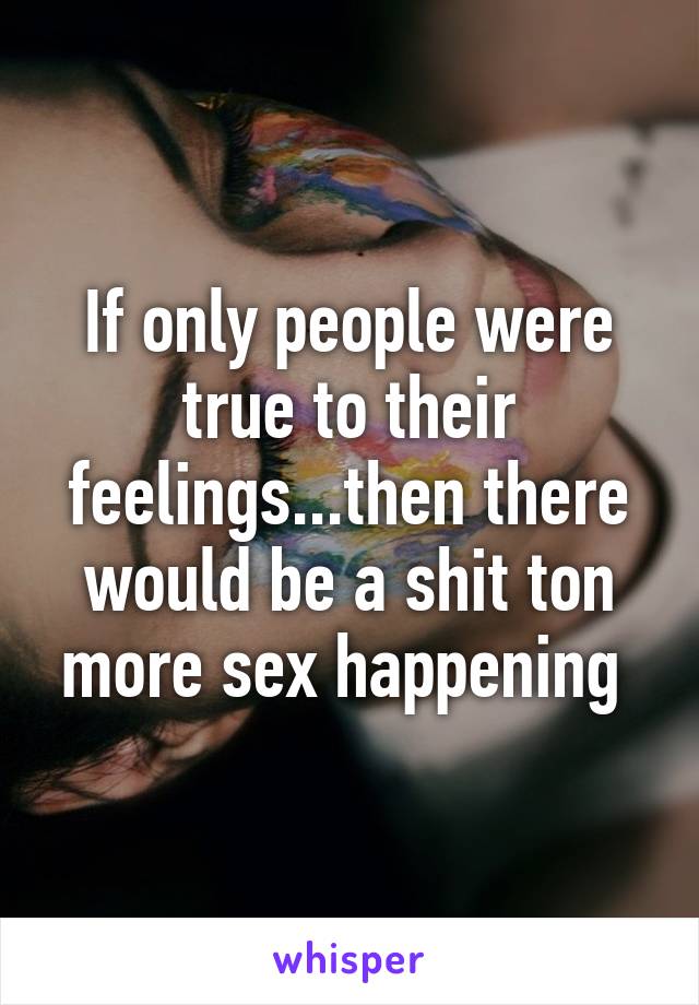 If only people were true to their feelings...then there would be a shit ton more sex happening 