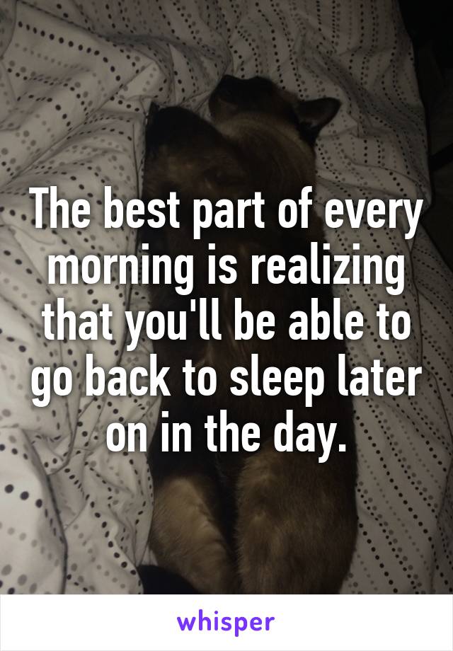 The best part of every morning is realizing that you'll be able to go back to sleep later on in the day.