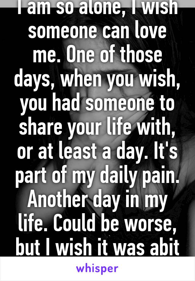 I am so alone, I wish someone can love me. One of those days, when you wish, you had someone to share your life with, or at least a day. It's part of my daily pain. Another day in my life. Could be worse, but I wish it was abit better.