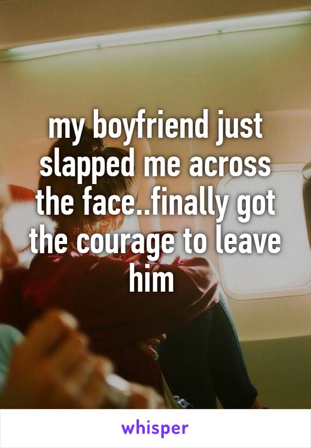 my boyfriend just slapped me across the face..finally got the courage to leave him 

