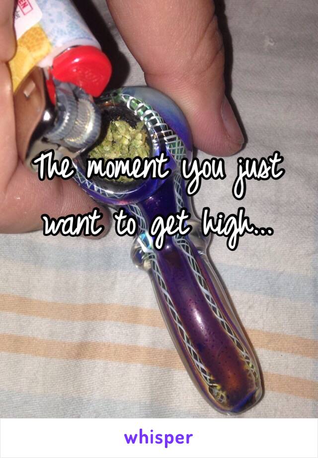 The moment you just want to get high...
