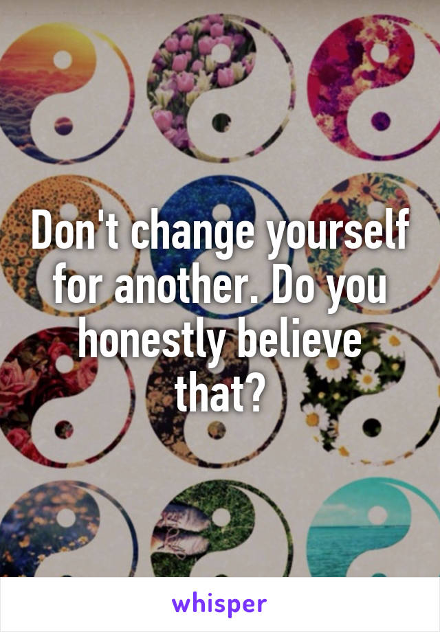 Don't change yourself for another. Do you honestly believe that?