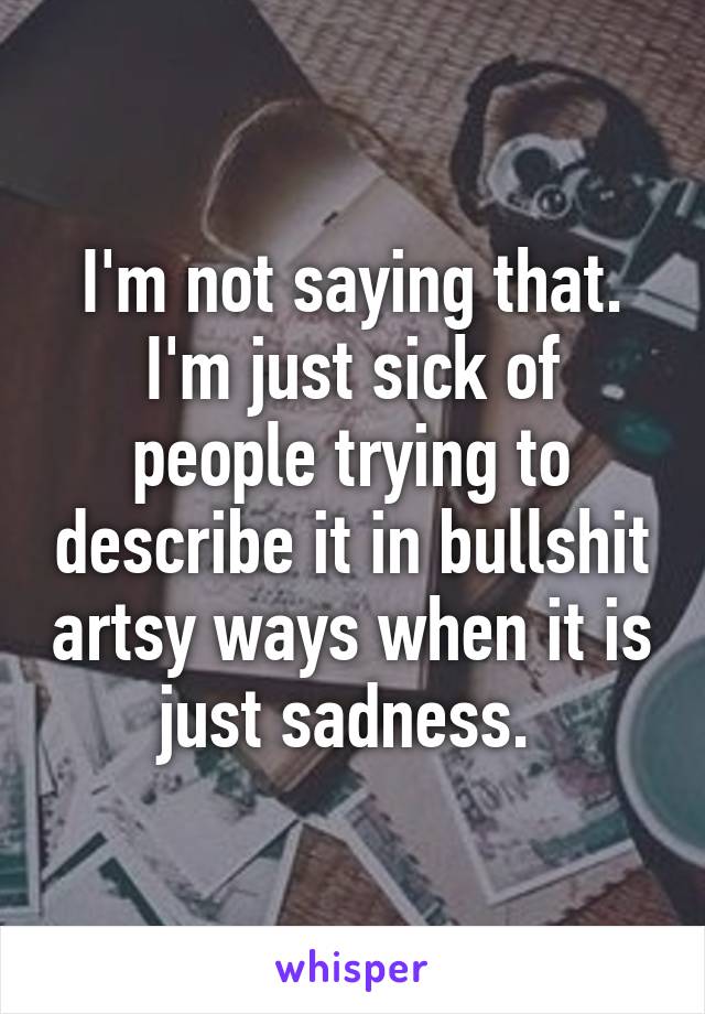 I'm not saying that. I'm just sick of people trying to describe it in bullshit artsy ways when it is just sadness. 