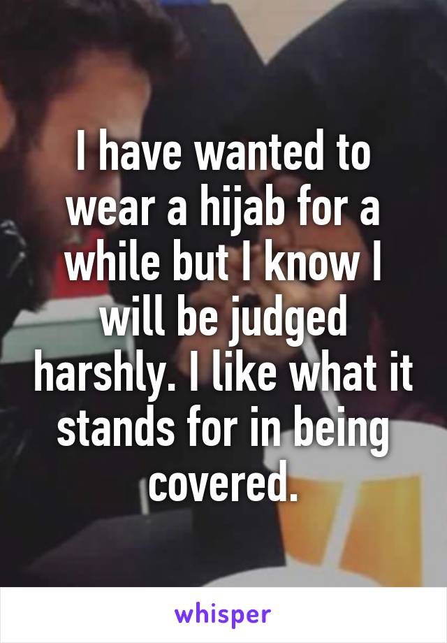 I have wanted to wear a hijab for a while but I know I will be judged harshly. I like what it stands for in being covered.