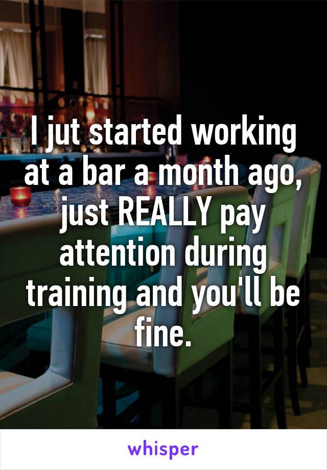 I jut started working at a bar a month ago, just REALLY pay attention during training and you'll be fine.