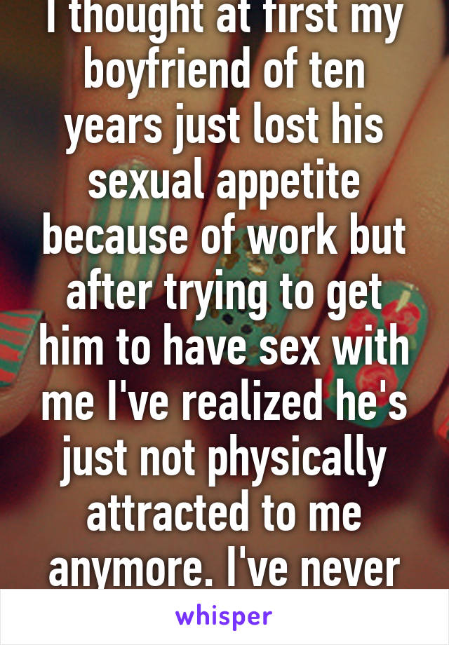 I thought at first my boyfriend of ten years just lost his sexual appetite because of work but after trying to get him to have sex with me I've realized he's just not physically attracted to me anymore. I've never felt so empty. 
