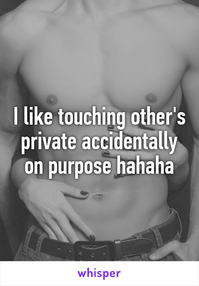 I like touching other's private accidentally on purpose hahaha