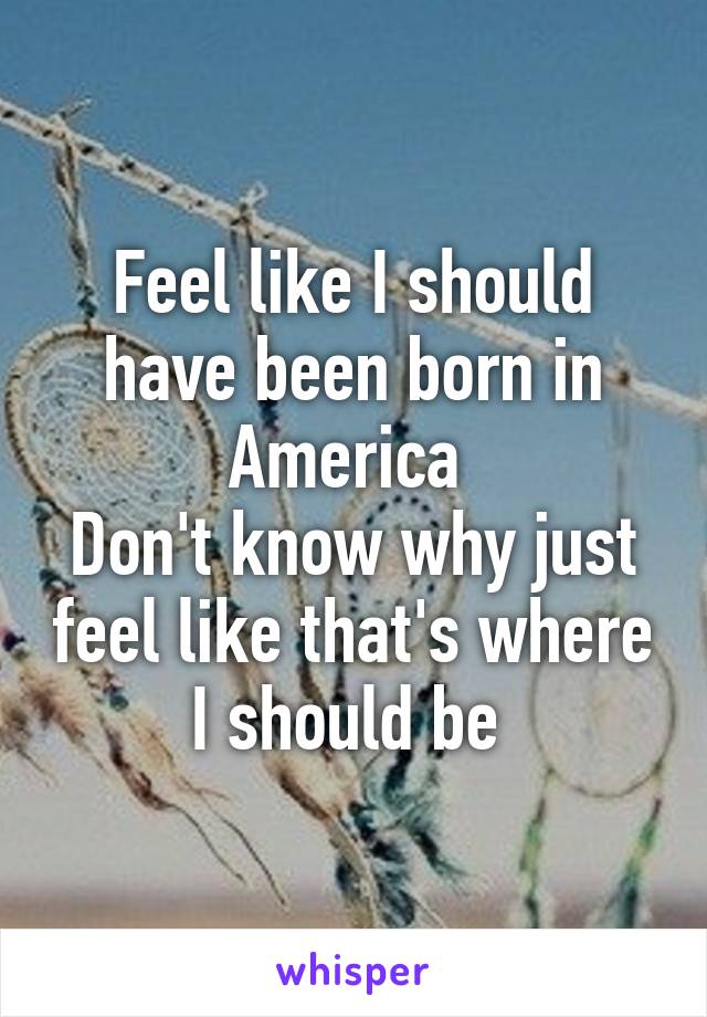 Feel like I should have been born in America 
Don't know why just feel like that's where I should be 