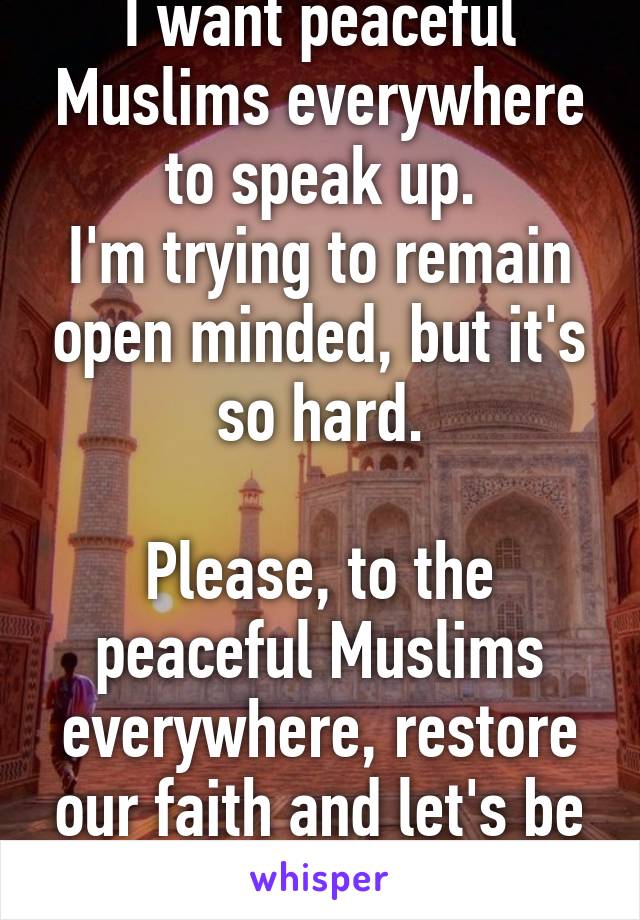 I want peaceful Muslims everywhere to speak up.
I'm trying to remain open minded, but it's so hard.

Please, to the peaceful Muslims everywhere, restore our faith and let's be one!