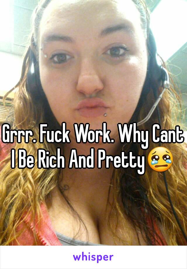 Grrr. Fuck Work. Why Cant I Be Rich And Pretty😢 