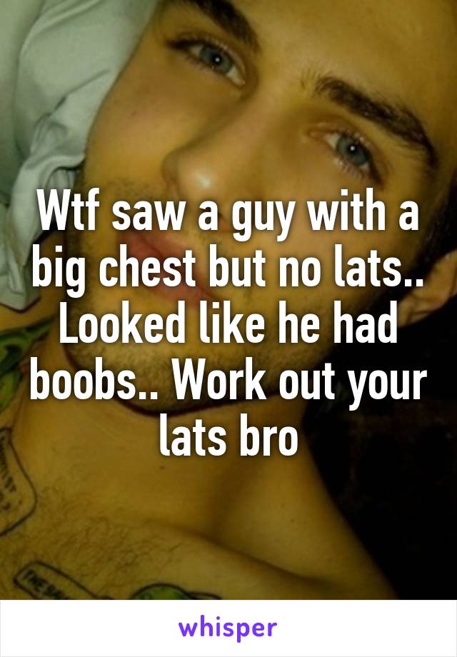 Wtf saw a guy with a big chest but no lats.. Looked like he had boobs.. Work out your lats bro