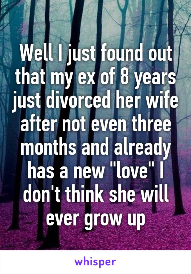 Well I just found out that my ex of 8 years just divorced her wife after not even three months and already has a new "love" I don't think she will ever grow up