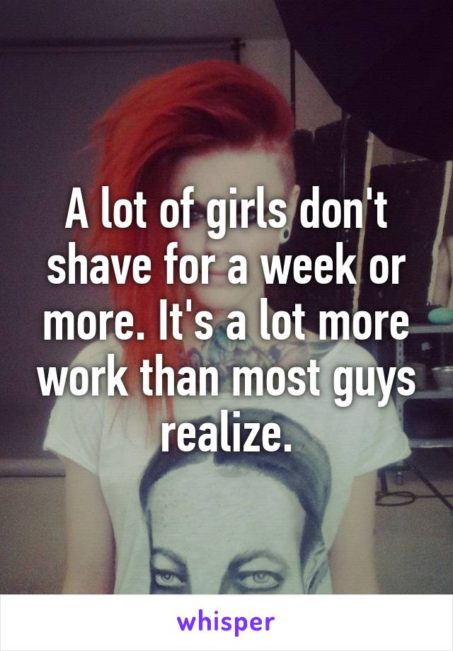 A lot of girls don't shave for a week or more. It's a lot more work than most guys realize.