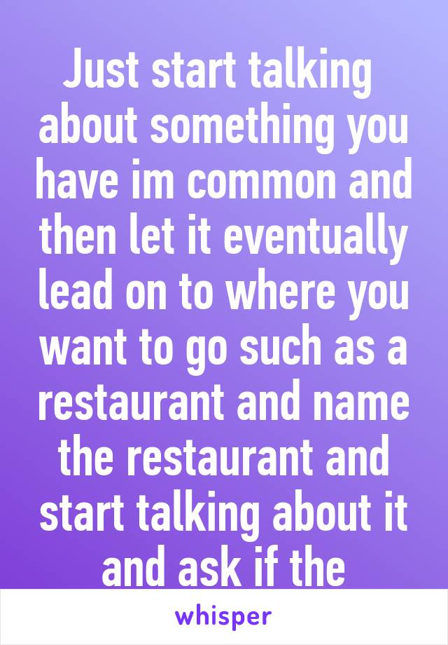 Just start talking  about something you have im common and then let it eventually lead on to where you want to go such as a restaurant and name the restaurant and start talking about it and ask if the