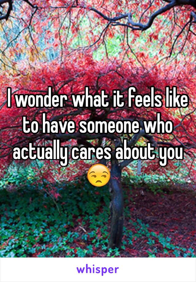I wonder what it feels like to have someone who actually cares about you 😒