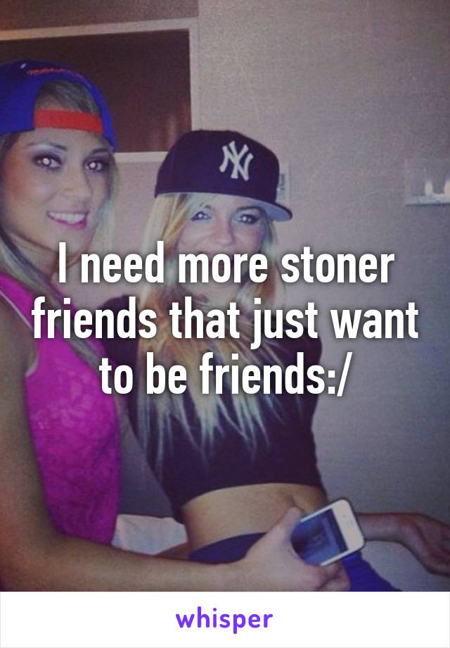 I need more stoner friends that just want to be friends:/