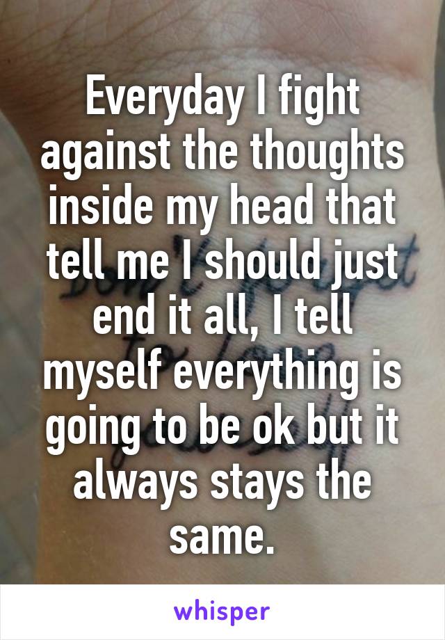 Everyday I fight against the thoughts inside my head that tell me I should just end it all, I tell myself everything is going to be ok but it always stays the same.